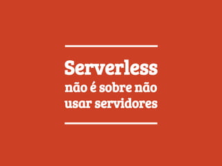 Serverless
não é sobre não
usar servidores
 