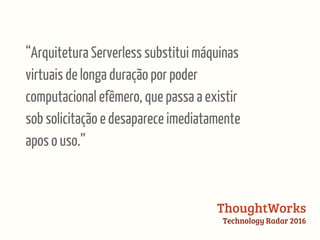 “Arquitetura Serverless substitui máquinas
virtuais de longa duração por poder
computacional efêmero, que passa a existir
sob solicitação e desaparece imediatamente
apos o uso.”
ThoughtWorks
Technology Radar 2016
 