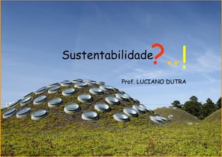 Sustentabilidade  ?.. !
          Prof. LUCIANO DUTRA
 
