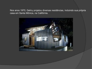 Nos anos 1970, Gehry projetou diversas residências, incluindo sua própria casa em Santa Mônica, na Califórnia.