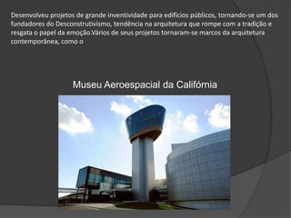 Desenvolveu projetos de grande inventividade para edifícios públicos, tornando-se um dos fundadores do Desconstrutivismo, tendência na arquitetura que rompe com a tradição e resgata o papel da emoção.Vários de seus projetos tornaram-se marcos da arquitetura contemporânea, como o Museu Aeroespacial da Califórnia 
