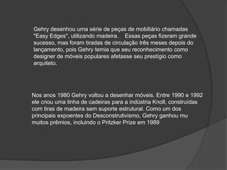 Gehry desenhou uma série de peças de mobiliário chamadas "Easy Edges", utilizando madeira.    Essas peças fizeram grande sucesso, mas foram tiradas de circulação três meses depois do lançamento, pois Gehry temia que seu reconhecimento como designer de móveis populares afetasse seu prestígio como arquiteto.Nos anos 1980 Gehry voltou a desenhar móveis. Entre 1990 e 1992 ele criou uma linha de cadeiras para a indústria Knoll, construídas com tiras de madeira sem suporte estrutural. Como um dos principais expoentes do Desconstrutivismo, Gehry ganhou mu muitos prêmios, incluindo o Pritzker Prize em 1989