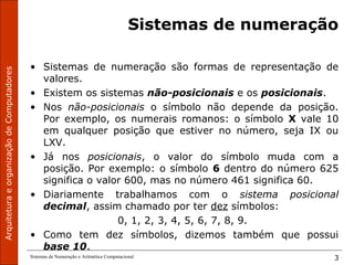 ArquiteturaeorganizaçãodeComputadores
Sistemas de Numeração e Aritmética Computacional 3
Sistemas de numeração
• Sistemas de numeração são formas de representação de
valores.
• Existem os sistemas não-posicionais e os posicionais.
• Nos não-posicionais o símbolo não depende da posição.
Por exemplo, os numerais romanos: o símbolo X vale 10
em qualquer posição que estiver no número, seja IX ou
LXV.
• Já nos posicionais, o valor do símbolo muda com a
posição. Por exemplo: o símbolo 6 dentro do número 625
significa o valor 600, mas no número 461 significa 60.
• Diariamente trabalhamos com o sistema posicional
decimal, assim chamado por ter dez símbolos:
0, 1, 2, 3, 4, 5, 6, 7, 8, 9.
• Como tem dez símbolos, dizemos também que possui
base 10.
 
