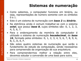 ArquiteturaeorganizaçãodeComputadores
Sistemas de Numeração e Aritmética Computacional 4
Sistemas de numeração
• Como sabemos, o computador funciona em binário, ou
seja, representações de número somente com os símbolos
0 e 1.
• Este é um sistema de numeração com base 2 ou binário.
• Na eletrônica ainda é comum trabalhar-se com o sistema
octal, que possui base 8, cujos símbolos são: 0, 1, 2, 3,
4, 5, 6, 7.
• Para o endereçamento da memória do computador é
utilizado o sistema de numeração hexadecimal, de base
16, formado pelos símbolos: 0, 1, 2, 3, 4, 5, 6, 7, 8, 9, A,
B, C, D, E, F.
• São estes quatro sistemas de numeração que serão o
fundamento do estudo da computação, sendo necessários
para compreensão da organização de sua arquitetura.
• Para compreendermos melhor a relação entre eles,
devemos estudar a conversão de uma base para outra.
 