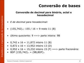 ArquiteturaeorganizaçãodeComputadores
Sistemas de Numeração e Aritmética Computacional 7
Conversão de bases
Conversão de decimal para binário, octal e
hexadecimal
• E de decimal para hexadecimal:
• (155,742)10: 155 / 16 = 9 resto 11 (B)
• último quociente: 9 ==> parte inteira: 9B
• 0,742 x 16 = 11,872 inteiro 11 (B)
• 0,872 x 16 = 13,952 inteiro 13 (D)
• 0,952 x 16 = 15,232 inteiro 15 (F) ==> parte fracionária:
• BDF (155,742)10 = (9B,BDF)16
 