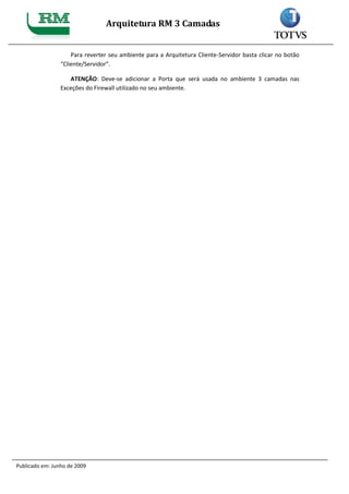 Arquitetura RM 3 Camadas


                     Para reverter seu ambiente para a Arquitetura Cliente-Servidor basta clicar no botão
                 “Cliente/Servidor”.

                    ATENÇÃO: Deve-se adicionar a Porta que será usada no ambiente 3 camadas nas
                 Exceções do Firewall utilizado no seu ambiente.




Publicado em: Junho de 2009
 