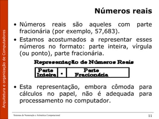 ArquiteturaeorganizaçãodeComputadores
Sistemas de Numeração e Aritmética Computacional 11
Números reais
• Números reais são aqueles com parte
fracionária (por exemplo, 57,683).
• Estamos acostumados a representar esses
números no formato: parte inteira, vírgula
(ou ponto), parte fracionária.
• Esta representação, embora cômoda para
cálculos no papel, não é adequada para
processamento no computador.
 