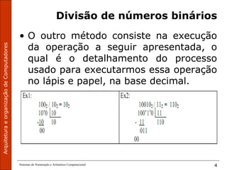 ArquiteturaeorganizaçãodeComputadores
Sistemas de Numeração e Aritmética Computacional 4
Divisão de números binários
• O outro método consiste na execução
da operação a seguir apresentada, o
qual é o detalhamento do processo
usado para executarmos essa operação
no lápis e papel, na base decimal.
 