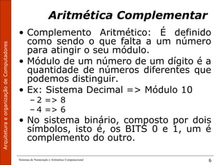 ArquiteturaeorganizaçãodeComputadores
Sistemas de Numeração e Aritmética Computacional 6
Aritmética Complementar
• Complemento Aritmético: É definido
como sendo o que falta a um número
para atingir o seu módulo.
• Módulo de um número de um dígito é a
quantidade de números diferentes que
podemos distinguir.
• Ex: Sistema Decimal => Módulo 10
– 2 => 8
– 4 => 6
• No sistema binário, composto por dois
símbolos, isto é, os BITS 0 e 1, um é
complemento do outro.
 