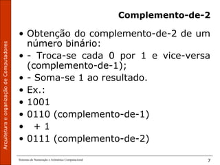 ArquiteturaeorganizaçãodeComputadores
Sistemas de Numeração e Aritmética Computacional 7
Complemento-de-2
• Obtenção do complemento-de-2 de um
número binário:
• - Troca-se cada 0 por 1 e vice-versa
(complemento-de-1);
• - Soma-se 1 ao resultado.
• Ex.:
• 1001
• 0110 (complemento-de-1)
• + 1
• 0111 (complemento-de-2)
 
