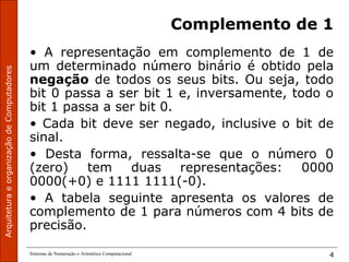 ArquiteturaeorganizaçãodeComputadores
Sistemas de Numeração e Aritmética Computacional 4
Complemento de 1
• A representação em complemento de 1 de
um determinado número binário é obtido pela
negação de todos os seus bits. Ou seja, todo
bit 0 passa a ser bit 1 e, inversamente, todo o
bit 1 passa a ser bit 0.
• Cada bit deve ser negado, inclusive o bit de
sinal.
• Desta forma, ressalta-se que o número 0
(zero) tem duas representações: 0000
0000(+0) e 1111 1111(-0).
• A tabela seguinte apresenta os valores de
complemento de 1 para números com 4 bits de
precisão.
 