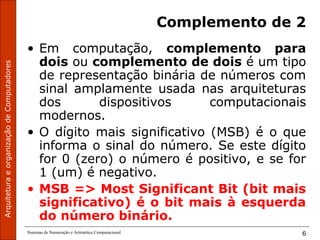 ArquiteturaeorganizaçãodeComputadores
Sistemas de Numeração e Aritmética Computacional 6
Complemento de 2
• Em computação, complemento para
dois ou complemento de dois é um tipo
de representação binária de números com
sinal amplamente usada nas arquiteturas
dos dispositivos computacionais
modernos.
• O dígito mais significativo (MSB) é o que
informa o sinal do número. Se este dígito
for 0 (zero) o número é positivo, e se for
1 (um) é negativo.
• MSB => Most Significant Bit (bit mais
significativo) é o bit mais à esquerda
do número binário.
 