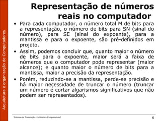 ArquiteturaeorganizaçãodeComputadores
Sistemas de Numeração e Aritmética Computacional 6
Representação de números
reais no computador
• Para cada computador, o número total M de bits para
a representação, o número de bits para SN (sinal do
número), para SE (sinal do expoente), para a
mantissa e para o expoente, são pré-definidos em
projeto.
• Assim, podemos concluir que, quanto maior o número
de bits para o expoente, maior será a faixa de
números que o computador pode representar (maior
alcance); e quanto maior o número de bits para a
mantissa, maior a precisão da representação.
• Porém, reduzindo-se a mantissa, perde-se precisão e
há maior necessidade de truncar o número (truncar
um número é cortar algarismos significativos que não
podem ser representados).
 