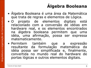 ArquiteturaeorganizaçãodeComputadores
Conceitos de lógica digital 3
Álgebra Booleana
• Álgebra Booleana é uma área da Matemática
que trata de regras e elementos de Lógica.
• O projeto de elementos digitais está
relacionado com a conversão de idéias em
hardware real, e os elementos encontrados
na álgebra booleana permitem que uma
idéia, uma afirmação, possa ser expressa
matematicamente.
• Permitem também que a expressão
resultante da formulação matemática da
idéia possa ser simplificada e, finalmente,
convertida no mundo real do hardware de
portas lógicas e outros elementos digitais.
 
