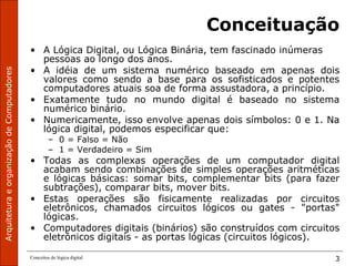 ArquiteturaeorganizaçãodeComputadores
Conceitos de lógica digital 3
Conceituação
• A Lógica Digital, ou Lógica Binária, tem fascinado inúmeras
pessoas ao longo dos anos.
• A idéia de um sistema numérico baseado em apenas dois
valores como sendo a base para os sofisticados e potentes
computadores atuais soa de forma assustadora, a princípio.
• Exatamente tudo no mundo digital é baseado no sistema
numérico binário.
• Numericamente, isso envolve apenas dois símbolos: 0 e 1. Na
lógica digital, podemos especificar que:
– 0 = Falso = Não
– 1 = Verdadeiro = Sim
• Todas as complexas operações de um computador digital
acabam sendo combinações de simples operações aritméticas
e lógicas básicas: somar bits, complementar bits (para fazer
subtrações), comparar bits, mover bits.
• Estas operações são fisicamente realizadas por circuitos
eletrônicos, chamados circuitos lógicos ou gates - "portas"
lógicas.
• Computadores digitais (binários) são construídos com circuitos
eletrônicos digitais - as portas lógicas (circuitos lógicos).
 