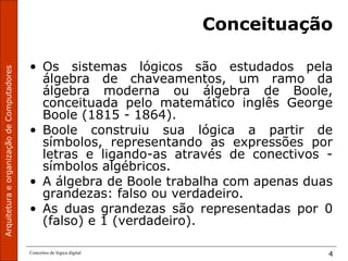 ArquiteturaeorganizaçãodeComputadores
Conceitos de lógica digital 4
Conceituação
• Os sistemas lógicos são estudados pela
álgebra de chaveamentos, um ramo da
álgebra moderna ou álgebra de Boole,
conceituada pelo matemático inglês George
Boole (1815 - 1864).
• Boole construiu sua lógica a partir de
símbolos, representando as expressões por
letras e ligando-as através de conectivos -
símbolos algébricos.
• A álgebra de Boole trabalha com apenas duas
grandezas: falso ou verdadeiro.
• As duas grandezas são representadas por 0
(falso) e 1 (verdadeiro).
 