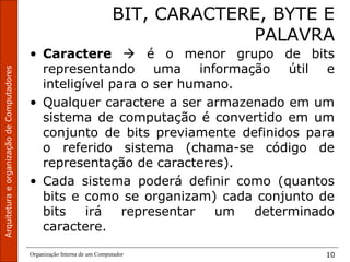 ArquiteturaeorganizaçãodeComputadores
Organização Interna de um Computador 10
BIT, CARACTERE, BYTE E
PALAVRA
• Caractere  é o menor grupo de bits
representando uma informação útil e
inteligível para o ser humano.
• Qualquer caractere a ser armazenado em um
sistema de computação é convertido em um
conjunto de bits previamente definidos para
o referido sistema (chama-se código de
representação de caracteres).
• Cada sistema poderá definir como (quantos
bits e como se organizam) cada conjunto de
bits irá representar um determinado
caractere.
 