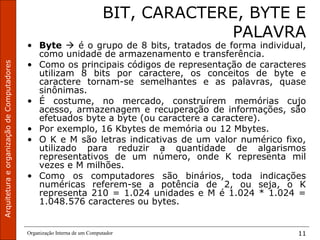 ArquiteturaeorganizaçãodeComputadores
Organização Interna de um Computador 11
BIT, CARACTERE, BYTE E
PALAVRA
• Byte  é o grupo de 8 bits, tratados de forma individual,
como unidade de armazenamento e transferência.
• Como os principais códigos de representação de caracteres
utilizam 8 bits por caractere, os conceitos de byte e
caractere tornam-se semelhantes e as palavras, quase
sinônimas.
• É costume, no mercado, construírem memórias cujo
acesso, armazenagem e recuperação de informações, são
efetuados byte a byte (ou caractere a caractere).
• Por exemplo, 16 Kbytes de memória ou 12 Mbytes.
• O K e M são letras indicativas de um valor numérico fixo,
utilizado para reduzir a quantidade de algarismos
representativos de um número, onde K representa mil
vezes e M milhões.
• Como os computadores são binários, toda indicações
numéricas referem-se a potência de 2, ou seja, o K
representa 210 = 1.024 unidades e M é 1.024 * 1.024 =
1.048.576 caracteres ou bytes.
 