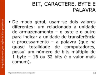 ArquiteturaeorganizaçãodeComputadores
Organização Interna de um Computador 13
BIT, CARACTERE, BYTE E
PALAVRA
• De modo geral, usam-se dois valores
diferentes: um relacionado à unidade
de armazenamento – o byte e o outro
para indicar a unidade de transferência
e processamento – a palavra (que na
quase totalidade de computadores,
possui um número de bits múltiplo de
1 byte – 16 ou 32 bits é o valor mais
comum).
 