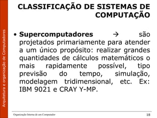 ArquiteturaeorganizaçãodeComputadores
Organização Interna de um Computador 18
CLASSIFICAÇÃO DE SISTEMAS DE
COMPUTAÇÃO
• Supercomputadores  são
projetados primariamente para atender
a um único propósito: realizar grandes
quantidades de cálculos matemáticos o
mais rapidamente possível, tipo
previsão do tempo, simulação,
modelagem tridimensional, etc. Ex:
IBM 9021 e CRAY Y-MP.
 