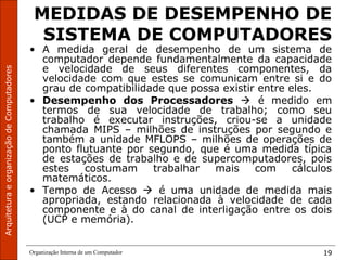 ArquiteturaeorganizaçãodeComputadores
Organização Interna de um Computador 19
MEDIDAS DE DESEMPENHO DE
SISTEMA DE COMPUTADORES
• A medida geral de desempenho de um sistema de
computador depende fundamentalmente da capacidade
e velocidade de seus diferentes componentes, da
velocidade com que estes se comunicam entre si e do
grau de compatibilidade que possa existir entre eles.
• Desempenho dos Processadores  é medido em
termos de sua velocidade de trabalho; como seu
trabalho é executar instruções, criou-se a unidade
chamada MIPS – milhões de instruções por segundo e
também a unidade MFLOPS – milhões de operações de
ponto flutuante por segundo, que é uma medida típica
de estações de trabalho e de supercomputadores, pois
estes costumam trabalhar mais com cálculos
matemáticos.
• Tempo de Acesso  é uma unidade de medida mais
apropriada, estando relacionada à velocidade de cada
componente e à do canal de interligação entre os dois
(UCP e memória).
 