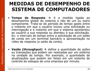 ArquiteturaeorganizaçãodeComputadores
Organização Interna de um Computador 20
MEDIDAS DE DESEMPENHO DE
SISTEMA DE COMPUTADORES
• Tempo de Resposta  é a medida ligada ao
desempenho global do sistema e não de um ou outro
componente. Trata-se do período de tempo gasto entre
o instante em que o usuário iniciou uma solicitação ou
interrogação e o instante em que o sistema apresentou
ao usuário a sua resposta ou atendeu à sua solicitação.
Ex: o intervalo de tempo entre a solicitação de um saldo
de conta em um terminal bancário e apresentação no
vídeo da resposta (o saldo da conta).
• Vazão (throughput)  define a quantidade de ações
ou transações que podem ser realizadas por um sistema
na unidade de tempo. Por exemplo, a quantidade de
atualizações que podem ser feitas em um sistema de
controle do estoque de uma empresa por minuto.
 