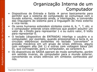 ArquiteturaeorganizaçãodeComputadores
Organização Interna de um Computador 7
Organização Interna de um
Computador
• Dispositivos de Entrada e Saída  serve basicamente para
permitir que o sistema de computação se comunique com o
mundo externo, realizando ainda, a interligação, a conversão
das linguagens do sistema para a linguagem do meio externo
e vice-versa.
• Os seres humanos entendem símbolos como A, b, *, ?, etc. e
o computador entende sinais elétricos que podem assumir um
valor de +3Volts para representar 1 e ou outro valor, 0 Volts
para representar 0.
• O teclado (dispositivo de ENTRADA) interliga o usuário e o
computador, por exemplo, quando pressionamos a tecla A, os
circuitos eletrônicos existentes no teclado “convertem” a
pressão mecânica em um grupo de sinais elétricos, alguns
com voltagem alta (bit 1) e outras com voltagem baixa (bit
0), que corresponde, para o computador, ao caractere A.
• Os dispositivos de SAÍDA operam de modo semelhante, porém
em sentido inverso, do computador para o mundo exterior,
convertendo os sinais elétricos em símbolos conhecidos por
nós.
 