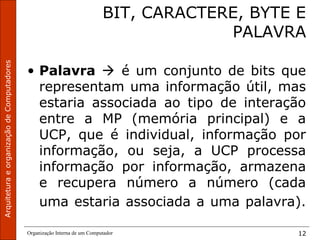 ArquiteturaeorganizaçãodeComputadores
Organização Interna de um Computador 12
BIT, CARACTERE, BYTE E
PALAVRA
• Palavra  é um conjunto de bits que
representam uma informação útil, mas
estaria associada ao tipo de interação
entre a MP (memória principal) e a
UCP, que é individual, informação por
informação, ou seja, a UCP processa
informação por informação, armazena
e recupera número a número (cada
uma estaria associada a uma palavra).
 