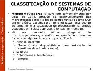 ArquiteturaeorganizaçãodeComputadores
Organização Interna de um Computador 14
CLASSIFICAÇÃO DE SISTEMAS DE
COMPUTAÇÃO
• Microcomputadores  surgiram comercialmente por
volta de 1974, através do desenvolvimento dos
microprocessadores (todos os componentes de uma UCP
em uma única pastilha) e o nome foi justamente devido
ao tamanho e à capacidade de processamento, ambos
pequenos em relação ao que já existia no mercado.
• Há no mercado várias categorias de
microcomputadores, classificadas quanto ao tamanho
físico do equipamento e a sua portabilidade:
a) Mesa ou desktop;
b) Torre (maior disponibilidade para instalação de
dispositivos de entrada e saída);
c) Laptops;
d) Notebooks e sub-notebooks;
e) Palmtops.
 