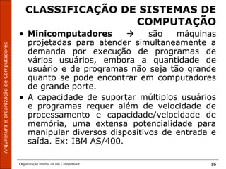 ArquiteturaeorganizaçãodeComputadores
Organização Interna de um Computador 16
CLASSIFICAÇÃO DE SISTEMAS DE
COMPUTAÇÃO
• Minicomputadores  são máquinas
projetadas para atender simultaneamente a
demanda por execução de programas de
vários usuários, embora a quantidade de
usuário e de programas não seja tão grande
quanto se pode encontrar em computadores
de grande porte.
• A capacidade de suportar múltiplos usuários
e programas requer além de velocidade de
processamento e capacidade/velocidade de
memória, uma extensa potencialidade para
manipular diversos dispositivos de entrada e
saída. Ex: IBM AS/400.
 