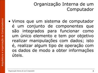 ArquiteturaeorganizaçãodeComputadores
Organização Interna de um Computador 3
Organização Interna de um
Computador
• Vimos que um sistema de computador
é um conjunto de componentes que
são integrados para funcionar como
um único elemento e tem por objetivo
realizar manipulações com dados; isto
é, realizar algum tipo de operação com
os dados de modo a obter informações
úteis.
 