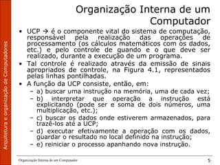 ArquiteturaeorganizaçãodeComputadores
Organização Interna de um Computador 5
Organização Interna de um
Computador
• UCP  é o componente vital do sistema de computação,
responsável pela realização das operações de
processamento (os cálculos matemáticos com os dados,
etc.) e pelo controle de quando e o que deve ser
realizado, durante a execução de um programa.
• Tal controle é realizado através da emissão de sinais
apropriados de controle, na Figura 4.1, representados
pelas linhas pontilhadas.
• A função da UCP consiste, então, em:
– a) buscar uma instrução na memória, uma de cada vez;
– b) interpretar que operação a instrução está
explicitando (pode ser e soma de dois números, uma
multiplicação, etc.);
– c) buscar os dados onde estiverem armazenados, para
trazê-los até a UCP;
– d) executar efetivamente a operação com os dados,
guardar o resultado no local definido na instrução;
– e) reiniciar o processo apanhando nova instrução.
 