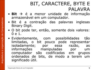 ArquiteturaeorganizaçãodeComputadores
Organização Interna de um Computador 9
BIT, CARACTERE, BYTE E
PALAVRA
• Bit  é a menor unidade de informação
armazenável em um computador.
• Bit é a contração das palavras inglesas
Binary Digit.
• O bit pode ter, então, somente dois valores:
0 e 1.
• Evidentemente, com possibilidades tão
limitadas, o bit pouco pode representar
isoladamente; por essa razão, as
informações manipuladas por um
computador são codificadas em grupos
ordenados de bits, de modo a terem um
significado útil.
 