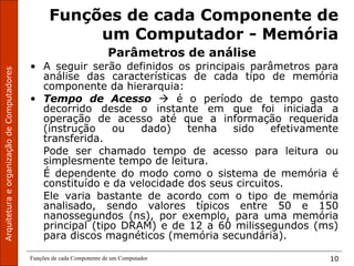 ArquiteturaeorganizaçãodeComputadores
Funções de cada Componente de um Computador 10
Funções de cada Componente de
um Computador - Memória
Parâmetros de análise
• A seguir serão definidos os principais parâmetros para
análise das características de cada tipo de memória
componente da hierarquia:
• Tempo de Acesso  é o período de tempo gasto
decorrido desde o instante em que foi iniciada a
operação de acesso até que a informação requerida
(instrução ou dado) tenha sido efetivamente
transferida.
Pode ser chamado tempo de acesso para leitura ou
simplesmente tempo de leitura.
É dependente do modo como o sistema de memória é
constituído e da velocidade dos seus circuitos.
Ele varia bastante de acordo com o tipo de memória
analisado, sendo valores típicos entre 50 e 150
nanossegundos (ns), por exemplo, para uma memória
principal (tipo DRAM) e de 12 a 60 milissegundos (ms)
para discos magnéticos (memória secundária).
 
