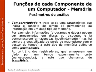 ArquiteturaeorganizaçãodeComputadores
Funções de cada Componente de um Computador 15
Funções de cada Componente de
um Computador - Memória
Parâmetros de análise
• Temporariedade  trata-se de uma característica que
indica o conceito de tempo de permanência da
informação em um dado tipo de memória.
Por exemplo, informações (programas e dados) podem
ser armazenadas em discos ou disquetes e lá
permanecerem armazenadas indefinidamente (mas há
sempre a possibilidade de perda de magnetismo com o
passar do tempo) a este tipo de memória define-se
como permanente.
Ao contrário dos registradores, que armazenam um
dado por um tempo extremamente curto
(nanossegundos), a este tipo chamamos de
transitória.
 