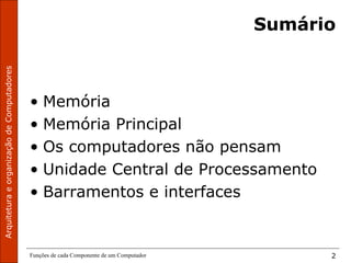 ArquiteturaeorganizaçãodeComputadores
Funções de cada Componente de um Computador 2
Sumário
• Memória
• Memória Principal
• Os computadores não pensam
• Unidade Central de Processamento
• Barramentos e interfaces
 