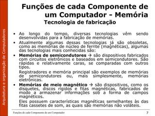 ArquiteturaeorganizaçãodeComputadores
Funções de cada Componente de um Computador 7
Funções de cada Componente de
um Computador - Memória
Tecnologia de fabricação
• Ao longo do tempo, diversas tecnologias vêm sendo
desenvolvidas para a fabricação de memórias.
• Atualmente algumas dessas tecnologias já são obsoletas,
como as memórias de núcleo de ferrite (magnéticas), algumas
das tecnologias mais conhecidas são:
• Memórias de semicondutores  são dispositivos fabricados
com circuitos eletrônicos e baseados em semicondutores. São
rápidas e relativamente caras, se comparadas com outros
tipos.
Registradores e memória principal são exemplos de memórias
de semicondutores ou, mais simplesmente, memórias
eletrônicas.
• Memórias de meio magnético  são dispositivos, como os
disquetes, discos rígidos e fitas magnéticas, fabricados de
modo a armazenar informações sob a forma de campos
magnéticos.
Eles possuem características magnéticas semelhantes às das
fitas cassetes de som, as quais são memórias não voláteis.
 