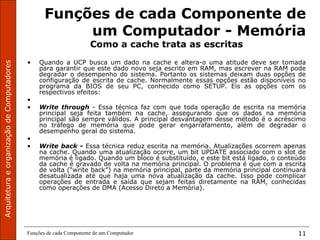 ArquiteturaeorganizaçãodeComputadores
Funções de cada Componente de um Computador 11
Funções de cada Componente de
um Computador - Memória
Como a cache trata as escritas
• Quando a UCP busca um dado na cache e altera-o uma atitude deve ser tomada
para garantir que este dado novo seja escrito em RAM, mas escrever na RAM pode
degradar o desempenho do sistema. Portanto os sistemas deixam duas opções de
configuração de escrita de cache. Normalmente essas opções estão disponíveis no
programa da BIOS de seu PC, conhecido como SETUP. Eis as opções com os
respectivos efeitos:
•
• Write through - Essa técnica faz com que toda operação de escrita na memória
principal seja feita também na cache, assegurando que os dados na memória
principal são sempre válidos. A principal desvantagem desse método é o acréscimo
no tráfego de memória que pode gerar engarrafamento, além de degradar o
desempenho geral do sistema.
•
• Write back - Essa técnica reduz escrita na memória. Atualizações ocorrem apenas
na cache. Quando uma atualização ocorre, um bit UPDATE associado com o slot de
memória é ligado. Quando um bloco é substituído, e este bit está ligado, o conteúdo
da cache é gravado de volta na memória principal. O problema é que com a escrita
de volta (“write back”) na memória principal, parte da memória principal continuará
desatualizada até que haja uma nova atualização da cache. Isso pode complicar
operações de entrada e saída que sejam feitas diretamente na RAM, conhecidas
como operações de DMA (Acesso Direto a Memória).
 