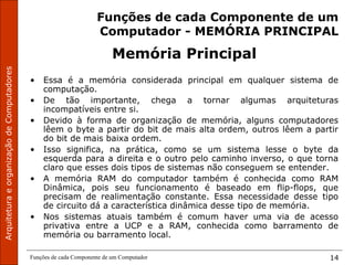 ArquiteturaeorganizaçãodeComputadores
Funções de cada Componente de um Computador 14
Funções de cada Componente de um
Computador - MEMÓRIA PRINCIPAL
Memória Principal
• Essa é a memória considerada principal em qualquer sistema de
computação.
• De tão importante, chega a tornar algumas arquiteturas
incompatíveis entre si.
• Devido à forma de organização de memória, alguns computadores
lêem o byte a partir do bit de mais alta ordem, outros lêem a partir
do bit de mais baixa ordem.
• Isso significa, na prática, como se um sistema lesse o byte da
esquerda para a direita e o outro pelo caminho inverso, o que torna
claro que esses dois tipos de sistemas não conseguem se entender.
• A memória RAM do computador também é conhecida como RAM
Dinâmica, pois seu funcionamento é baseado em flip-flops, que
precisam de realimentação constante. Essa necessidade desse tipo
de circuito dá a característica dinâmica desse tipo de memória.
• Nos sistemas atuais também é comum haver uma via de acesso
privativa entre a UCP e a RAM, conhecida como barramento de
memória ou barramento local.
 