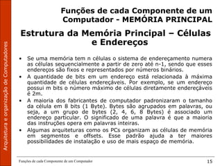 ArquiteturaeorganizaçãodeComputadores
Funções de cada Componente de um Computador 15
Funções de cada Componente de um
Computador - MEMÓRIA PRINCIPAL
Estrutura da Memória Principal – Células
e Endereços
• Se uma memória tem n células o sistema de endereçamento numera
as células sequencialmente a partir de zero até n-1, sendo que esses
endereços são fixos e representados por números binários.
• A quantidade de bits em um endereço está relacionada à máxima
quantidade de células endereçáveis. Por exemplo, se um endereço
possui m bits o número máximo de células diretamente endereçáveis
é 2m.
• A maioria dos fabricantes de computador padronizaram o tamanho
da célula em 8 bits (1 Byte). Bytes são agrupados em palavras, ou
seja, a um grupo de bytes (2, 4, 6, 8 Bytes) é associado um
endereço particular. O significado de uma palavra é que a maioria
das instruções opera em palavras inteiras.
• Algumas arquiteturas como os PCs organizam as células de memória
em segmentos e offsets. Esse padrão ajuda a ter maiores
possibilidades de instalação e uso de mais espaço de memória.
 
