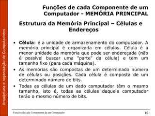 ArquiteturaeorganizaçãodeComputadores
Funções de cada Componente de um Computador 16
Funções de cada Componente de um
Computador - MEMÓRIA PRINCIPAL
Estrutura da Memória Principal – Células e
Endereços
• Célula: é a unidade de armazenamento do computador. A
memória principal é organizada em células. Célula é a
menor unidade da memória que pode ser endereçada (não
é possível buscar uma "parte" da célula) e tem um
tamanho fixo (para cada máquina).
• As memórias são compostas de um determinado número
de células ou posições. Cada célula é composta de um
determinado número de bits.
• Todas as células de um dado computador têm o mesmo
tamanho, isto é, todas as células daquele computador
terão o mesmo número de bits.
 