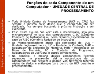ArquiteturaeorganizaçãodeComputadores
Funções de cada Componente de um Computador 27
Funções de cada Componente de um
Computador - UNIDADE CENTRAL DE
PROCESSAMENTO
• Toda Unidade Central de Processamento (UCP ou CPU) faz
sempre a mesma coisa desde que é energizada até ser
desligada, fica sempre buscando a próxima instrução a ser
executada.
• Caso exista alguma “na vez” esta é decodificada, seja pelo
microprograma no caso dos computadores CISC (Conjunto
Completo de Instruções) ou pelos circuitos especializados no
caso do RISC (Conjunto Reduzido de Instruções).
• Os microprocessadores atuais são compostos de: ULA –
Unidade Lógico-Aritmética, UC – Unidade de Controle, MAR –
Registrador de Endereço de Memória, MBR – Registrador de
Bloco de Memória, PC – Contador de Programas,
Registradores de Uso Geral e outros componentes.
• No princípio, a maioria desses componentes ficavam
separados na placa-mãe, daí a necessidade de os
computadores que seguem o padrão Von Newmann fazerem
cópias de dados e endereços para dentro da UCP durante o
processamento.
 