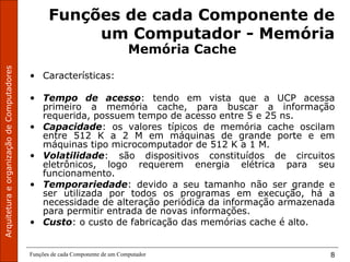 ArquiteturaeorganizaçãodeComputadores
Funções de cada Componente de um Computador 8
Funções de cada Componente de
um Computador - Memória
Memória Cache
• Características:
• Tempo de acesso: tendo em vista que a UCP acessa
primeiro a memória cache, para buscar a informação
requerida, possuem tempo de acesso entre 5 e 25 ns.
• Capacidade: os valores típicos de memória cache oscilam
entre 512 K a 2 M em máquinas de grande porte e em
máquinas tipo microcomputador de 512 K a 1 M.
• Volatilidade: são dispositivos constituídos de circuitos
eletrônicos, logo requerem energia elétrica para seu
funcionamento.
• Temporariedade: devido a seu tamanho não ser grande e
ser utilizada por todos os programas em execução, há a
necessidade de alteração periódica da informação armazenada
para permitir entrada de novas informações.
• Custo: o custo de fabricação das memórias cache é alto.
 