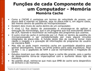 ArquiteturaeorganizaçãodeComputadores
Funções de cada Componente de um Computador 9
Funções de cada Componente de
um Computador - Memória
Memória Cache
• Como a CACHE é vantajosa em termos de velocidade de acesso, um
pouco dela é inserido no sistema, seja na placa-mãe e, em alguns casos,
até mesmo dentro da pastilha do microprocessador.
• Existem dois níveis de cache dentro de um computador.
• O nível L1 fica dentro do processador e encarrega-se de agilizar a
execução do microcódigo, que é um programa que fica executando dentro
da UCP, fazendo-a reconhecer as instruções dos programas que usamos.
• O outro nível de cache é conhecido por L2. Pode vir dentro da pastilha do
microprocessador e ser complementado por mais alguns circuitos
integrados da placa-mãe. A função deste tipo de cache é tornar mais
rápido o resgate e a gravação de informações de programas do usuário
na memória RAM.
• Mas não se pode inserir memória cache em quantidade aleatória para
ganhar desempenho. Existe um limite prático para cada arquitetura. Hoje
se tem 1 ou 2 gigabytes de RAM e usa-se normalmente 1 megabyte de
cache.
• Estudos mostram que não adianta fazer a cache tão grande, pois o ganho
de desempenho torna-se imperceptível com o aumento desse tipo de
memória.
• No padrão atual, estima-se que mais que 8MB de cache seria desperdício
de dinheiro e de memória.
 