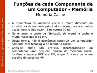 ArquiteturaeorganizaçãodeComputadores
Funções de cada Componente de um Computador 24
Funções de cada Componente de
um Computador - Memória
Memória Cache
• A arquitetura da memória cache é muito diferente da
arquitetura da memória principal e o acesso a ela é muitas
vezes mais rápido (p.ex: 5 ns contra 70 ns).
• No entanto, o custo de fabricação da memória cache é
muito maior que o da MP.
• Desta forma, não é econômico construir um computador
somente com tecnologia de memória cache.
• Criou-se então um artifício, incorporando-se ao
computador uma pequena porção de memória cache,
localizada entre a UCP e a MP, e que funciona como um
espelho de parte da MP.
 