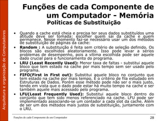 ArquiteturaeorganizaçãodeComputadores
Funções de cada Componente de um Computador 28
Funções de cada Componente de
um Computador - Memória
Políticas de Substituição
• Quando a cache está cheia e precisa ter seus dados substituídos uma
atitude deve ser tomada: escolher quem sai da cache e quem
permanece. Nesse momento faz-se necessário usar um dos métodos
de substituição de páginas da cache:
• Random : A substituição é feita sem critério de seleção definido. Os
blocos são escolhidos aleatoriamente. Isso pode levar a sérios
problemas de desempenho, pois a vítima escolhida pode ser aquele
dado crucial para o funcionamento do programa.
• LRU (Least Recently Used): Menor taxa de faltas - substitui aquele
bloco que tem estado na cache por mais tempo sem ser usado pelo
programa.
• FIFO(First in First out): Substitui aquele bloco no conjunto que
tem estado na cache por mais tempo. É o critério de fila estudado em
Estruturas de Dados. Porém esse método pode não ser o mais justo,
tendo em vista que o dado pode estar há muito tempo na cache e ser
também aquele mais acessado pelo programa.
• LFU(Least Frequently Used): Substitui aquele bloco dentro do
conjunto que tem sido menos referenciado na cache. LFU pode ser
implementado associando-se um contador a cada slot da cache. Além
de ser um dos métodos mais justos de substituição, juntamente com
o LRU.
 