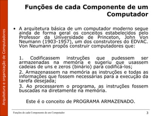 ArquiteturaeorganizaçãodeComputadores
Funções de cada Componente de um Computador 3
Funções de cada Componente de um
Computador
• A arquitetura básica de um computador moderno segue
ainda de forma geral os conceitos estabelecidos pelo
Professor da Universidade de Princeton, John Von
Neumann (1903-1957), um dos construtores do EDVAC.
Von Neumann propôs construir computadores que:
1. Codificassem instruções que pudessem ser
armazenadas na memória e sugeriu que usassem
cadeias de uns e zeros (binário) para codificá-los;
2. Armazenassem na memória as instruções e todas as
informações que fossem necessárias para a execução da
tarefa desejada;
3. Ao processarem o programa, as instruções fossem
buscadas na diretamente na memória.
Este é o conceito de PROGRAMA ARMAZENADO.
 