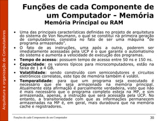 ArquiteturaeorganizaçãodeComputadores
Funções de cada Componente de um Computador 30
Funções de cada Componente de
um Computador - Memória
Memória Principal ou RAM
• Uma das principais características definidas no projeto de arquitetura
do sistema de Von Neumann, o qual se constitui na primeira geração
de computadores, consistia no fato de ser uma máquina “de
programa armazenado”.
• O fato de as instruções, uma após a outra, poderem ser
imediatamente acessadas pela UCP é o que garante o automatismo
do sistema e aumenta a velocidade de execução dos programas.
• Tempo de acesso: possuem tempo de acesso entre 50 ns e 150 ns.
• Capacidade: os valores típicos para microcomputadores, estão na
faixa de 1 a 4 GB.
• Volatilidade: sendo construído com semicondutores e circuitos
eletrônicos correlatos, este tipo de memória também é volátil.
• Temporalidade: para que um programa seja executado é
necessário que ele seja armazenado na memória principal.
Atualmente esta afirmação é parcialmente verdadeira, visto que não
é mais necessário que o programa completo esteja na MP, e sim
armazenada, apenas, a instrução que será acessada pela UCP. No
entanto, a transitoriedade com que as informações permanecem
armazenadas na MP é, em geral, mais duradoura que na memória
cache e registradores.
 