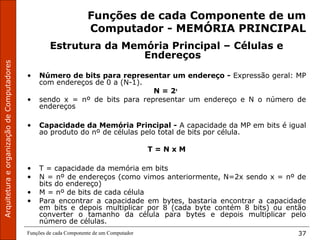 ArquiteturaeorganizaçãodeComputadores
Funções de cada Componente de um Computador 37
Funções de cada Componente de um
Computador - MEMÓRIA PRINCIPAL
Estrutura da Memória Principal – Células e
Endereços
• Número de bits para representar um endereço - Expressão geral: MP
com endereços de 0 a (N-1).
N = 2x
• sendo x = nº de bits para representar um endereço e N o número de
endereços
• Capacidade da Memória Principal - A capacidade da MP em bits é igual
ao produto do nº de células pelo total de bits por célula.
T = N x M
• T = capacidade da memória em bits
• N = nº de endereços (como vimos anteriormente, N=2x sendo x = nº de
bits do endereço)
• M = nº de bits de cada célula
• Para encontrar a capacidade em bytes, bastaria encontrar a capacidade
em bits e depois multiplicar por 8 (cada byte contém 8 bits) ou então
converter o tamanho da célula para bytes e depois multiplicar pelo
número de células.
 