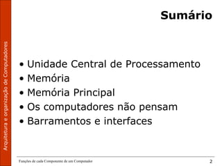 ArquiteturaeorganizaçãodeComputadores
Funções de cada Componente de um Computador 2
Sumário
• Unidade Central de Processamento
• Memória
• Memória Principal
• Os computadores não pensam
• Barramentos e interfaces
 